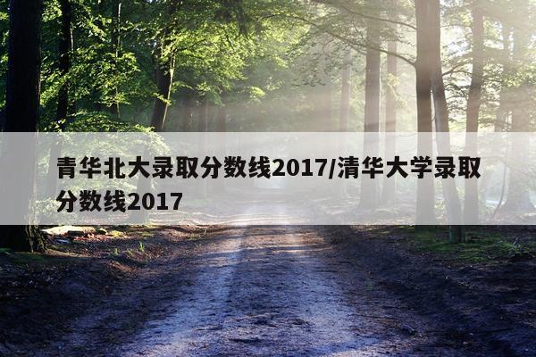 青华北大录取分数线2017/清华大学录取分数线2017