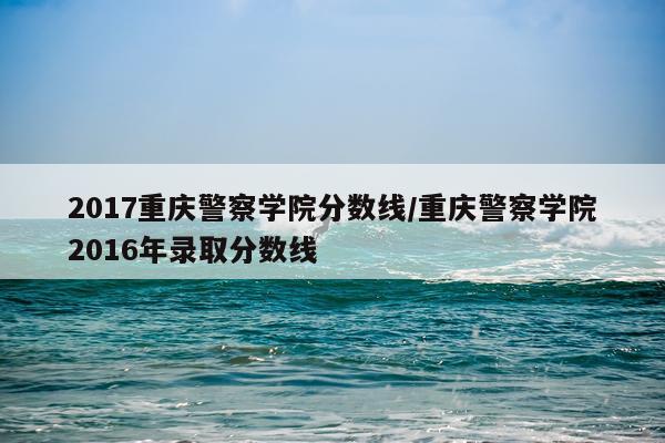 2017重庆警察学院分数线/重庆警察学院2016年录取分数线