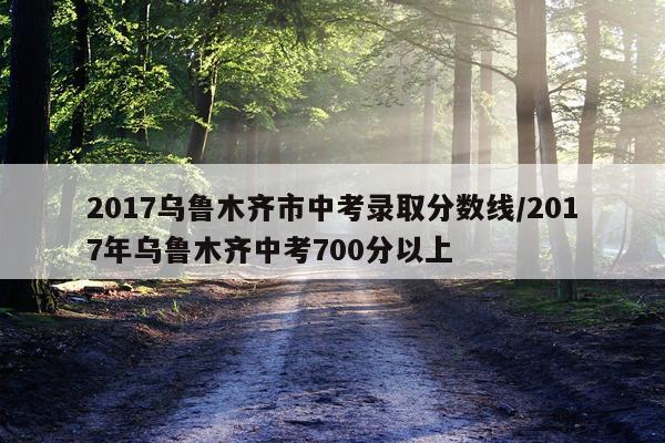 2017乌鲁木齐市中考录取分数线/2017年乌鲁木齐中考700分以上