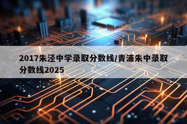 2017朱泾中学录取分数线/青浦朱中录取分数线2025