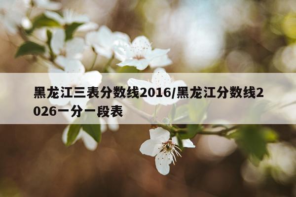 黑龙江三表分数线2016/黑龙江分数线2026一分一段表