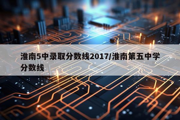 淮南5中录取分数线2017/淮南第五中学分数线