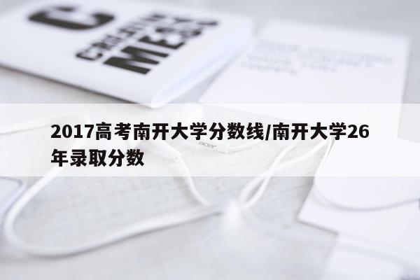 2017高考南开大学分数线/南开大学26年录取分数