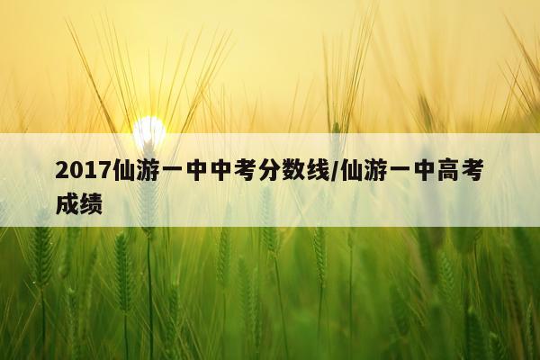 2017仙游一中中考分数线/仙游一中高考成绩