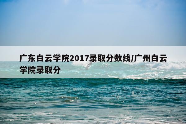 广东白云学院2017录取分数线/广州白云学院录取分
