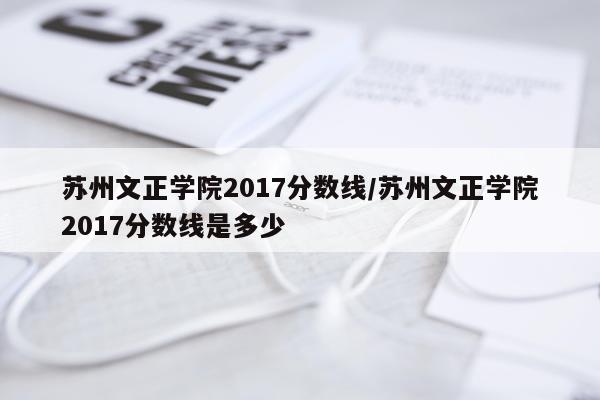 苏州文正学院2017分数线/苏州文正学院2017分数线是多少