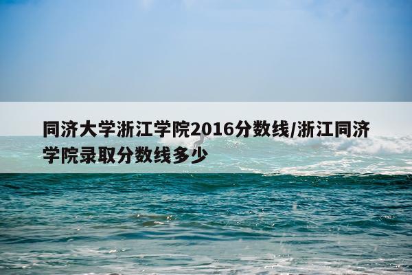 同济大学浙江学院2016分数线/浙江同济学院录取分数线多少