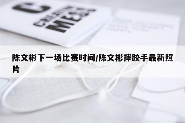 陈文彬下一场比赛时间/陈文彬摔跤手最新照片