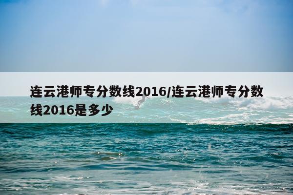 连云港师专分数线2016/连云港师专分数线2016是多少