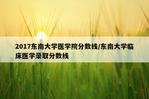 2017东南大学医学院分数线/东南大学临床医学录取分数线