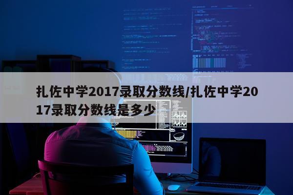 扎佐中学2017录取分数线/扎佐中学2017录取分数线是多少