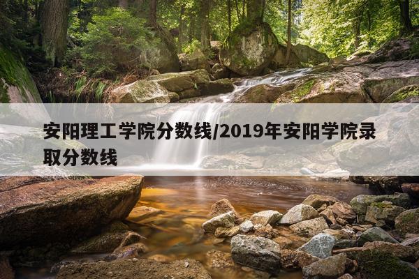 安阳理工学院分数线/2019年安阳学院录取分数线