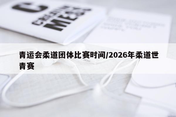 青运会柔道团体比赛时间/2026年柔道世青赛