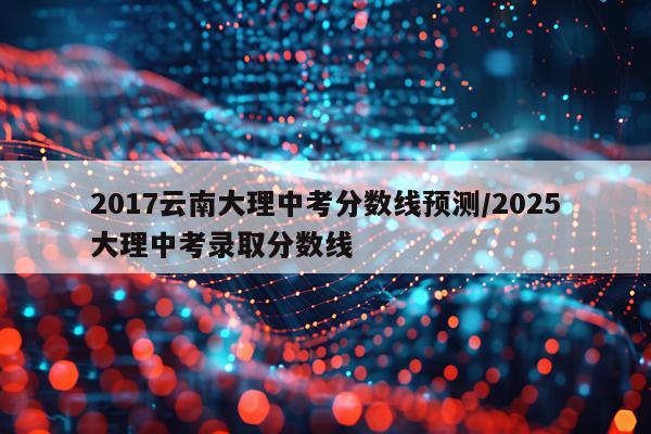2017云南大理中考分数线预测/2025大理中考录取分数线