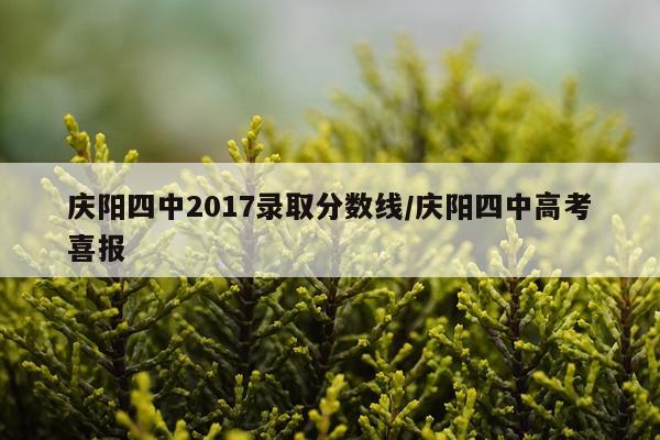 庆阳四中2017录取分数线/庆阳四中高考喜报