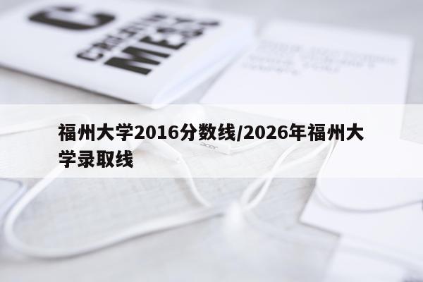 福州大学2016分数线/2026年福州大学录取线