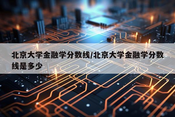 北京大学金融学分数线/北京大学金融学分数线是多少