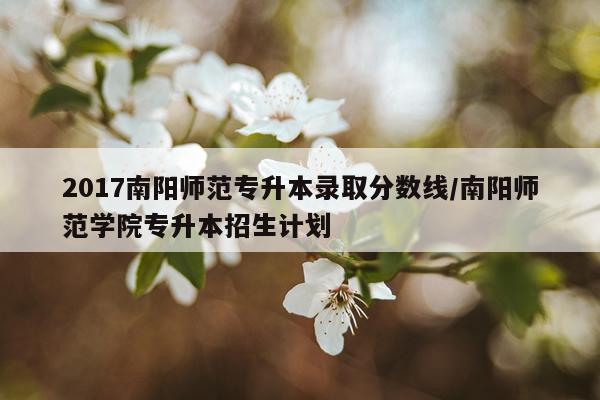 2017南阳师范专升本录取分数线/南阳师范学院专升本招生计划