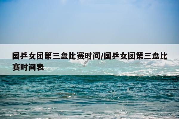 国乒女团第三盘比赛时间/国乒女团第三盘比赛时间表