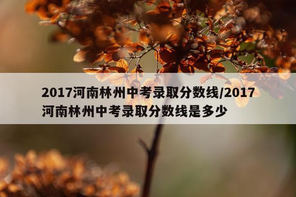 2017河南林州中考录取分数线/2017河南林州中考录取分数线是多少
