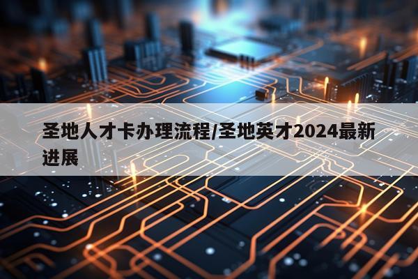 圣地人才卡办理流程/圣地英才2024最新进展