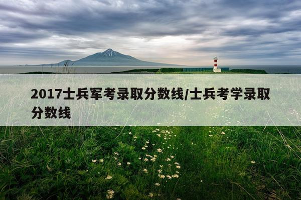 2017士兵军考录取分数线/士兵考学录取分数线