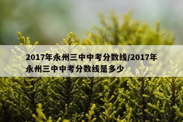 2017年永州三中中考分数线/2017年永州三中中考分数线是多少