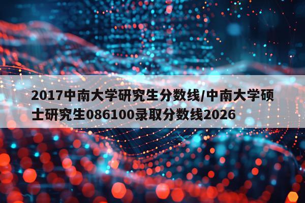 2017中南大学研究生分数线/中南大学硕士研究生086100录取分数线2026