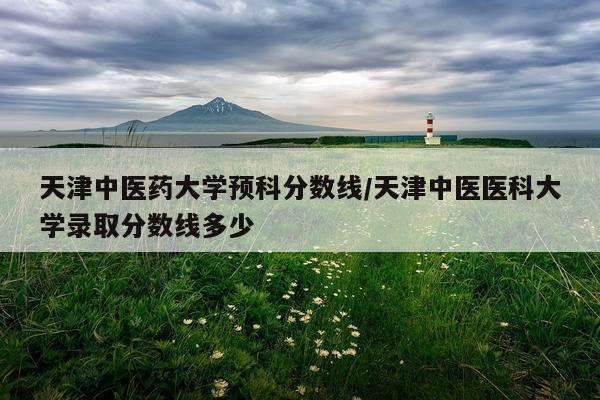 天津中医药大学预科分数线/天津中医医科大学录取分数线多少