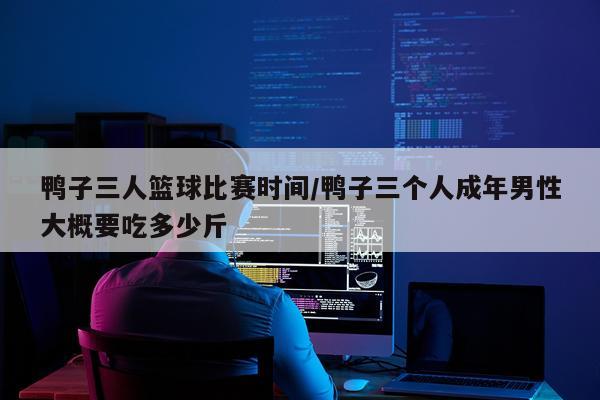 鸭子三人篮球比赛时间/鸭子三个人成年男性大概要吃多少斤