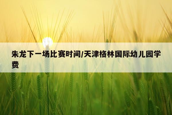 朱龙下一场比赛时间/天津格林国际幼儿园学费