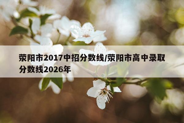 荥阳市2017中招分数线/荥阳市高中录取分数线2026年