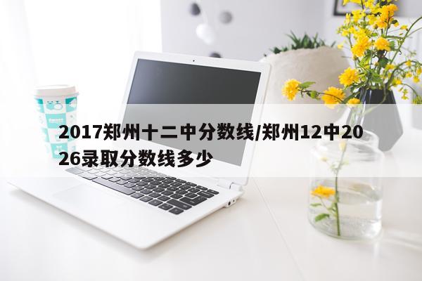 2017郑州十二中分数线/郑州12中2026录取分数线多少