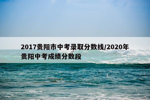 2017贵阳市中考录取分数线/2020年贵阳中考成绩分数段
