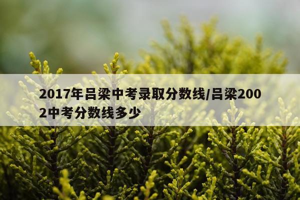 2017年吕梁中考录取分数线/吕梁2002中考分数线多少