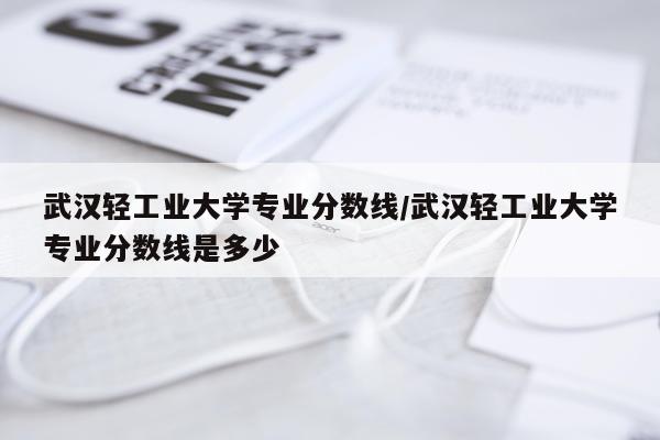 武汉轻工业大学专业分数线/武汉轻工业大学专业分数线是多少