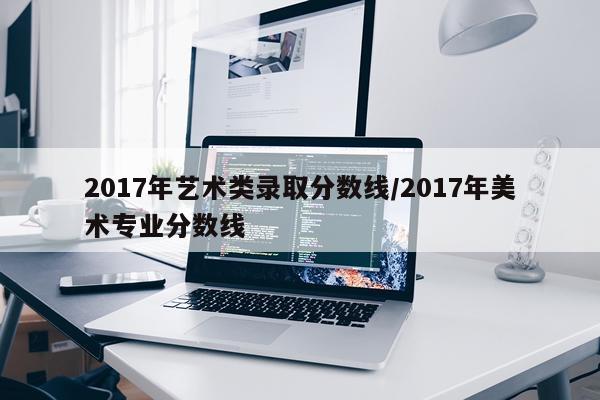 2017年艺术类录取分数线/2017年美术专业分数线