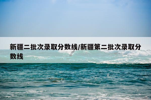 新疆二批次录取分数线/新疆第二批次录取分数线