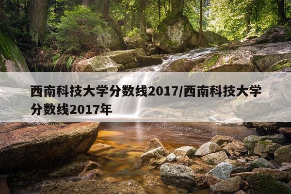 西南科技大学分数线2017/西南科技大学分数线2017年