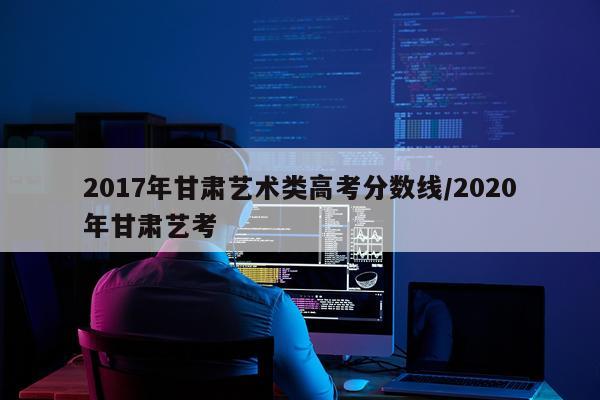 2017年甘肃艺术类高考分数线/2020年甘肃艺考