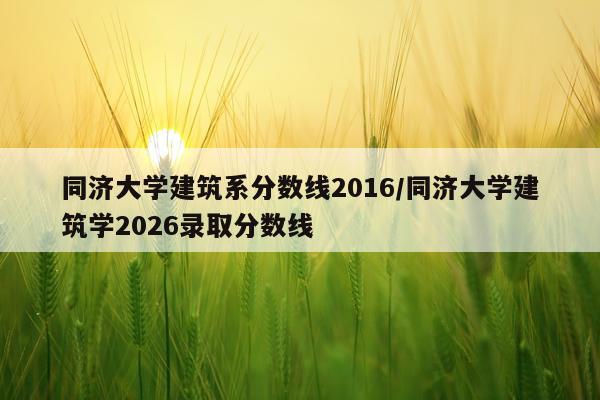 同济大学建筑系分数线2016/同济大学建筑学2026录取分数线