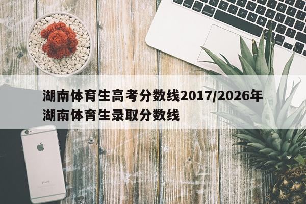湖南体育生高考分数线2017/2026年湖南体育生录取分数线