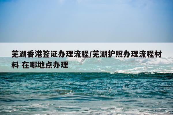 芜湖香港签证办理流程/芜湖护照办理流程材料 在哪地点办理