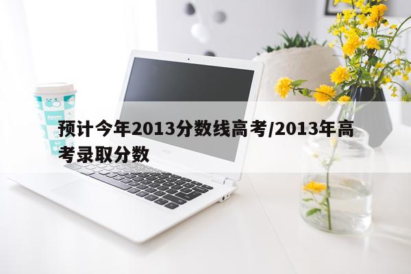 预计今年2013分数线高考/2013年高考录取分数