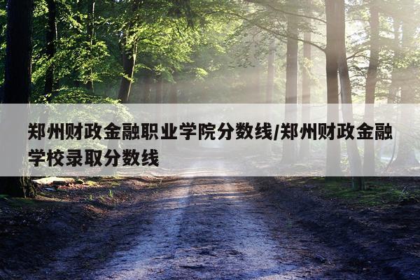 郑州财政金融职业学院分数线/郑州财政金融学校录取分数线