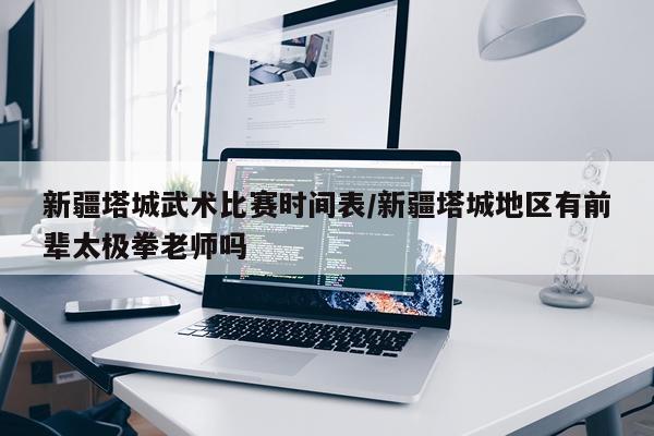 新疆塔城武术比赛时间表/新疆塔城地区有前辈太极拳老师吗