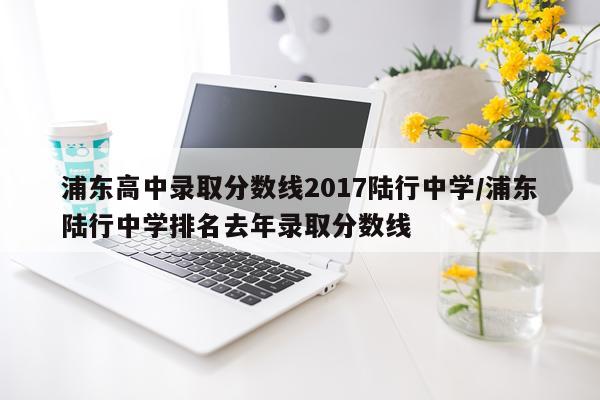 浦东高中录取分数线2017陆行中学/浦东陆行中学排名去年录取分数线