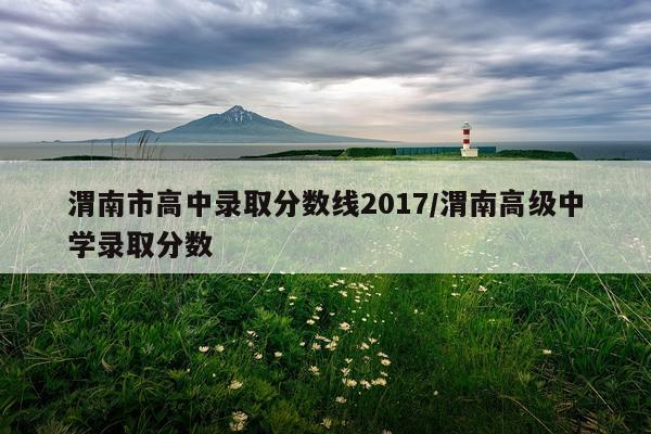 渭南市高中录取分数线2017/渭南高级中学录取分数
