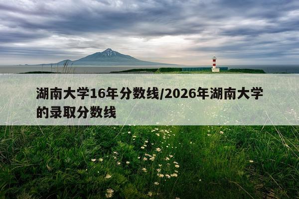 湖南大学16年分数线/2026年湖南大学的录取分数线