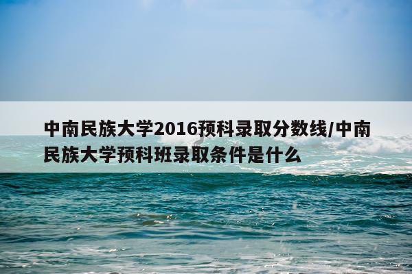 中南民族大学2016预科录取分数线/中南民族大学预科班录取条件是什么